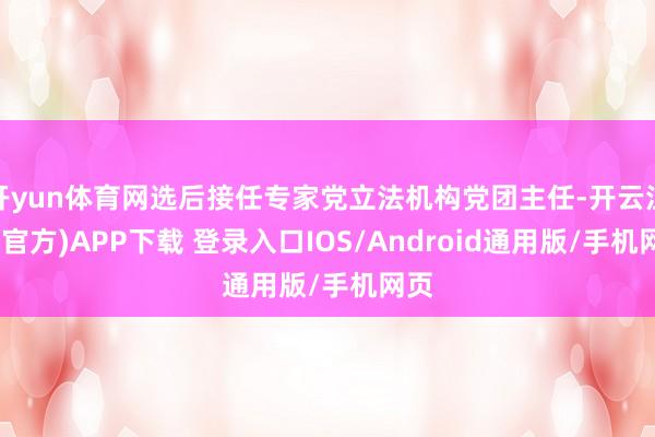 开yun体育网选后接任专家党立法机构党团主任-开云注册(官方)APP下载 登录入口IOS/Android通用版/手机网页