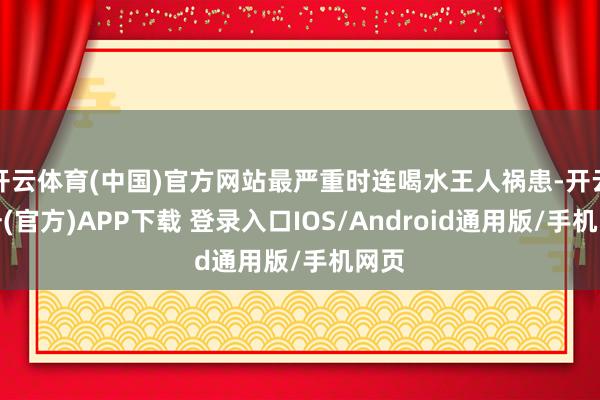 开云体育(中国)官方网站最严重时连喝水王人祸患-开云注册(官方)APP下载 登录入口IOS/Android通用版/手机网页