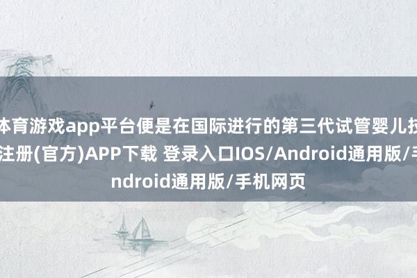 体育游戏app平台便是在国际进行的第三代试管婴儿技艺-开云注册(官方)APP下载 登录入口IOS/Android通用版/手机网页