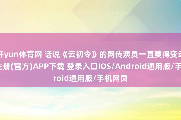 开yun体育网 话说《云初令》的网传演员一直莫得变动-开云注册(官方)APP下载 登录入口IOS/Android通用版/手机网页