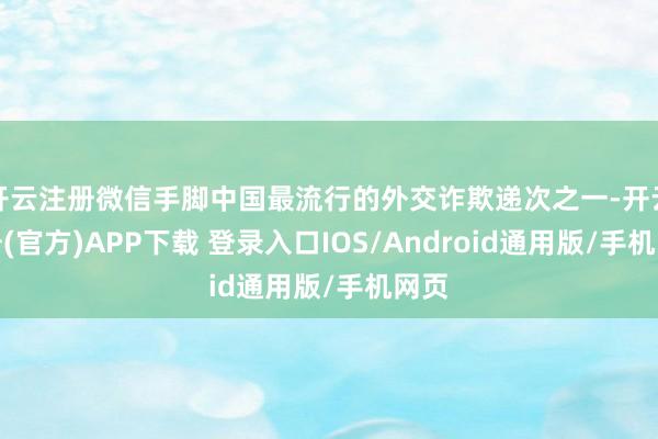 开云注册微信手脚中国最流行的外交诈欺递次之一-开云注册(官方)APP下载 登录入口IOS/Android通用版/手机网页