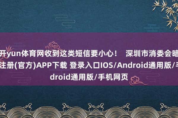 开yun体育网收到这类短信要小心！  深圳市消委会暗示-开云注册(官方)APP下载 登录入口IOS/Android通用版/手机网页