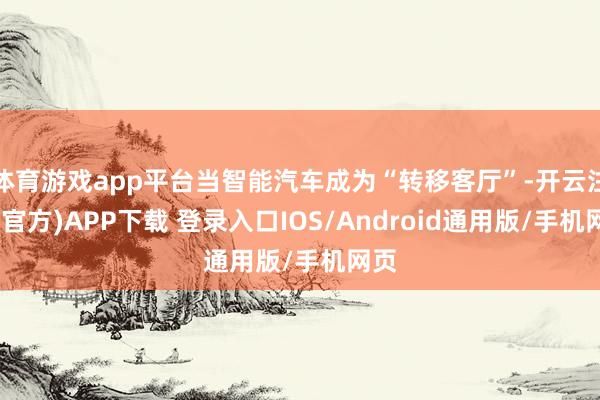 体育游戏app平台当智能汽车成为“转移客厅”-开云注册(官方)APP下载 登录入口IOS/Android通用版/手机网页