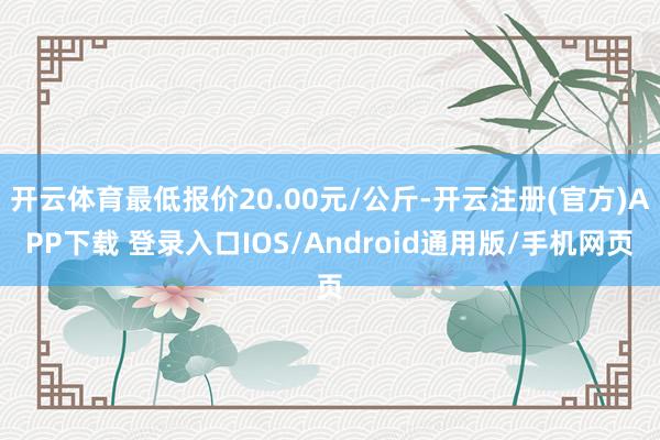 开云体育最低报价20.00元/公斤-开云注册(官方)APP下载 登录入口IOS/Android通用版/手机网页