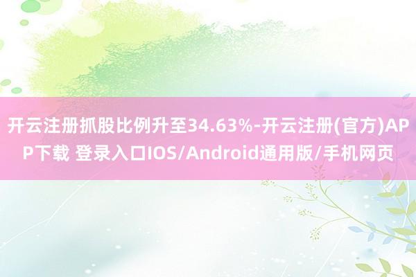 开云注册抓股比例升至34.63%-开云注册(官方)APP下载 登录入口IOS/Android通用版/手机网页