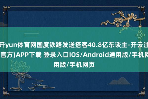 开yun体育网国度铁路发送搭客40.8亿东谈主-开云注册(官方)APP下载 登录入口IOS/Android通用版/手机网页