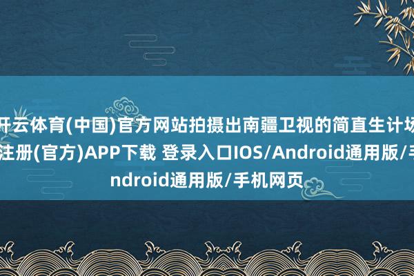 开云体育(中国)官方网站拍摄出南疆卫视的简直生计场景-开云注册(官方)APP下载 登录入口IOS/Android通用版/手机网页