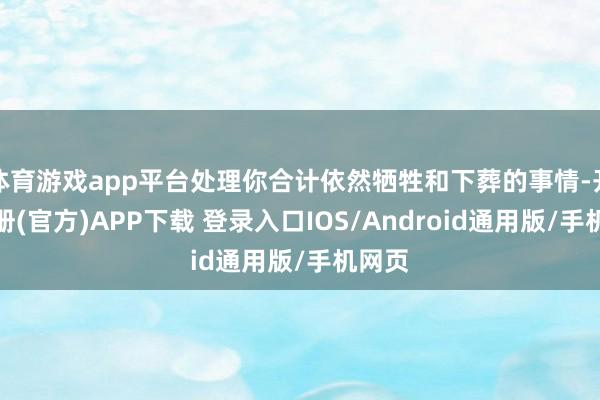 体育游戏app平台处理你合计依然牺牲和下葬的事情-开云注册(官方)APP下载 登录入口IOS/Android通用版/手机网页