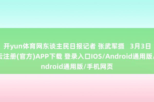 开yun体育网东谈主民日报记者 张武军摄   3月3日15时-开云注册(官方)APP下载 登录入口IOS/Android通用版/手机网页