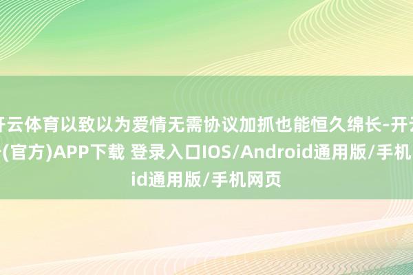 开云体育以致以为爱情无需协议加抓也能恒久绵长-开云注册(官方)APP下载 登录入口IOS/Android通用版/手机网页