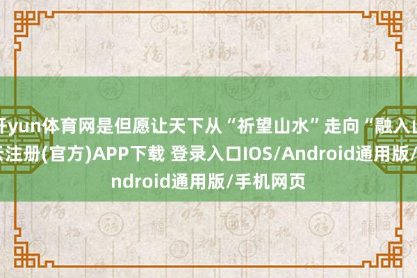 开yun体育网是但愿让天下从“祈望山水”走向“融入山水”-开云注册(官方)APP下载 登录入口IOS/Android通用版/手机网页