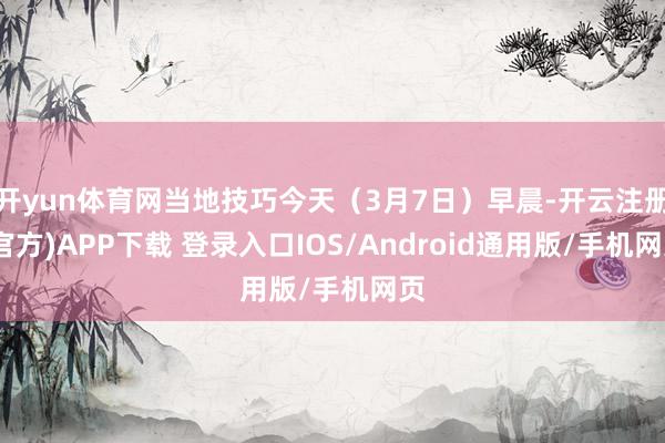 开yun体育网当地技巧今天（3月7日）早晨-开云注册(官方)APP下载 登录入口IOS/Android通用版/手机网页