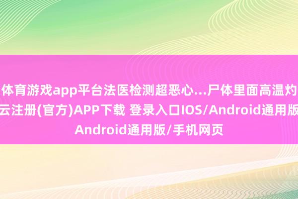 体育游戏app平台法医检测超恶心...尸体里面高温灼烧内脏-开云注册(官方)APP下载 登录入口IOS/Android通用版/手机网页