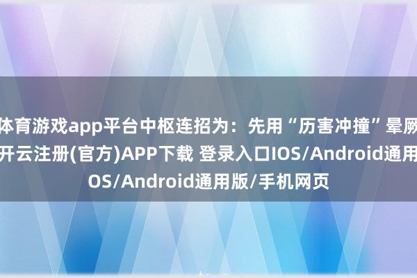 体育游戏app平台中枢连招为：先用“历害冲撞”晕厥或击退敌手-开云注册(官方)APP下载 登录入口IOS/Android通用版/手机网页