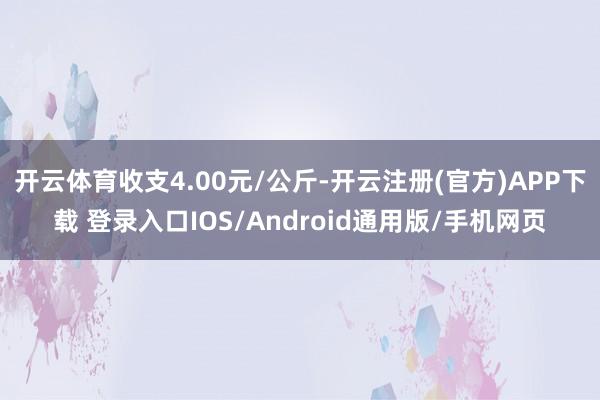 开云体育收支4.00元/公斤-开云注册(官方)APP下载 登录入口IOS/Android通用版/手机网页