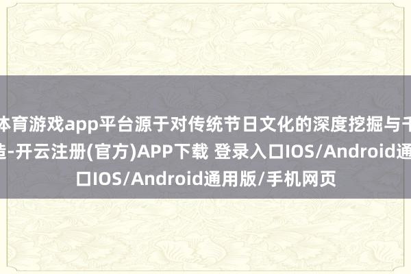体育游戏app平台源于对传统节日文化的深度挖掘与千里浸式场景打造-开云注册(官方)APP下载 登录入口IOS/Android通用版/手机网页