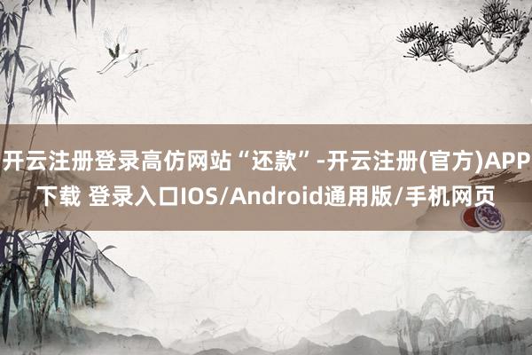 开云注册登录高仿网站“还款”-开云注册(官方)APP下载 登录入口IOS/Android通用版/手机网页
