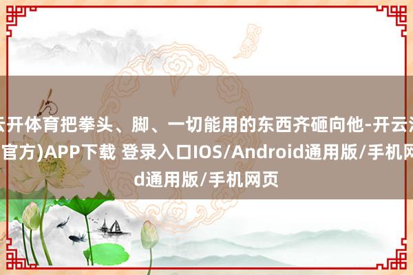 云开体育把拳头、脚、一切能用的东西齐砸向他-开云注册(官方)APP下载 登录入口IOS/Android通用版/手机网页
