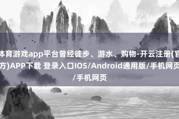 体育游戏app平台曾经徒步、游水、购物-开云注册(官方)APP下载 登录入口IOS/Android通用版/手机网页