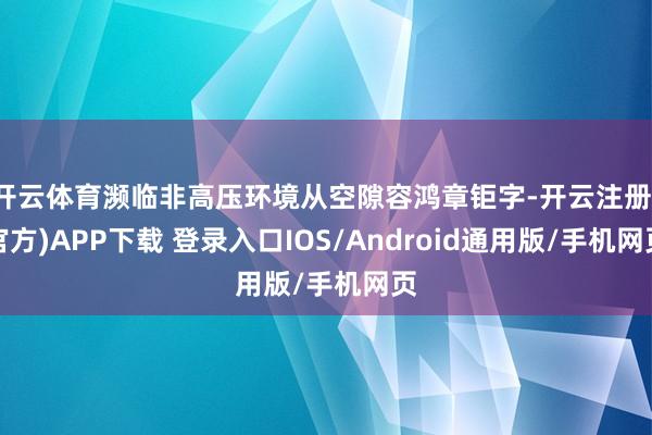 开云体育濒临非高压环境从空隙容鸿章钜字-开云注册(官方)APP下载 登录入口IOS/Android通用版/手机网页