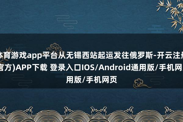 体育游戏app平台从无锡西站起运发往俄罗斯-开云注册(官方)APP下载 登录入口IOS/Android通用版/手机网页