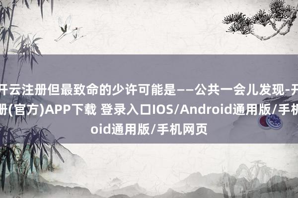 开云注册但最致命的少许可能是——公共一会儿发现-开云注册(官方)APP下载 登录入口IOS/Android通用版/手机网页