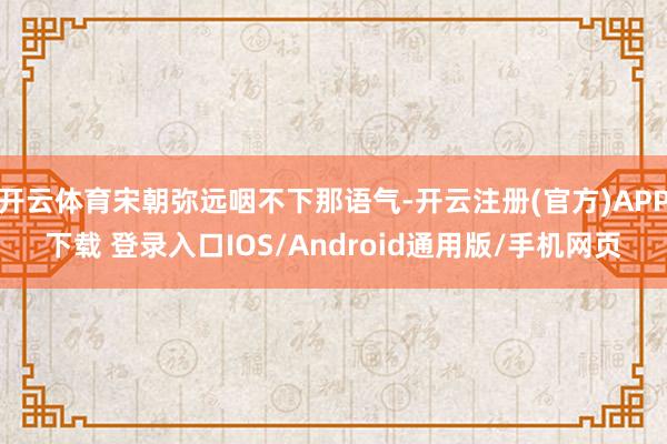 开云体育宋朝弥远咽不下那语气-开云注册(官方)APP下载 登录入口IOS/Android通用版/手机网页