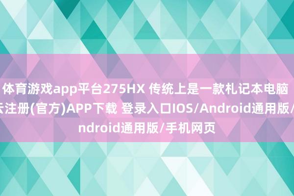 体育游戏app平台275HX 传统上是一款札记本电脑 CPU-开云注册(官方)APP下载 登录入口IOS/Android通用版/手机网页