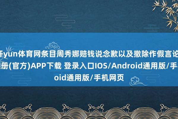 开yun体育网条目周秀娜赔钱说念歉以及撤除作假言论-开云注册(官方)APP下载 登录入口IOS/Android通用版/手机网页