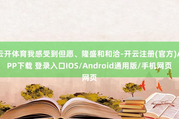 云开体育我感受到但愿、隆盛和和洽-开云注册(官方)APP下载 登录入口IOS/Android通用版/手机网页