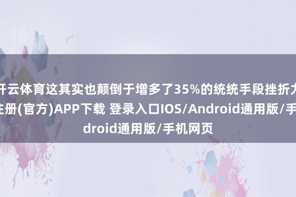 开云体育这其实也颠倒于增多了35%的统统手段挫折力-开云注册(官方)APP下载 登录入口IOS/Android通用版/手机网页