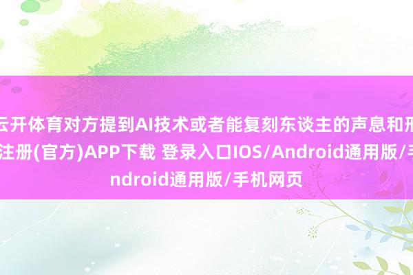 云开体育对方提到AI技术或者能复刻东谈主的声息和形象-开云注册(官方)APP下载 登录入口IOS/Android通用版/手机网页