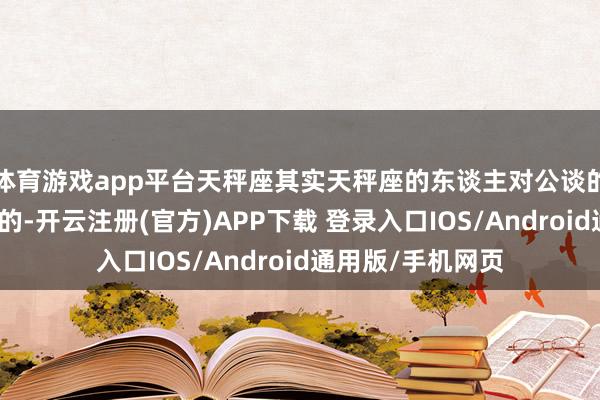 体育游戏app平台天秤座其实天秤座的东谈主对公谈的追求是与生俱来的-开云注册(官方)APP下载 登录入口IOS/Android通用版/手机网页