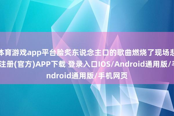 体育游戏app平台脍炙东说念主口的歌曲燃烧了现场悲怆-开云注册(官方)APP下载 登录入口IOS/Android通用版/手机网页