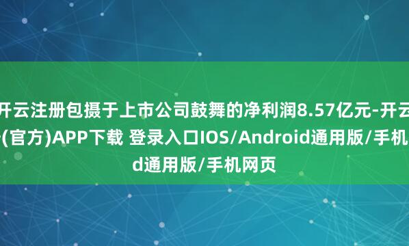 开云注册包摄于上市公司鼓舞的净利润8.57亿元-开云注册(官方)APP下载 登录入口IOS/Android通用版/手机网页
