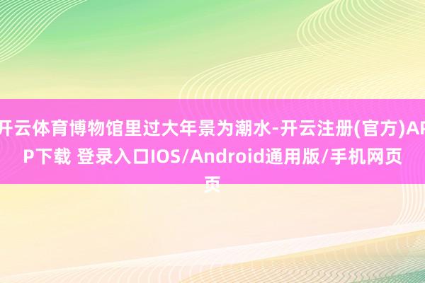开云体育博物馆里过大年景为潮水-开云注册(官方)APP下载 登录入口IOS/Android通用版/手机网页