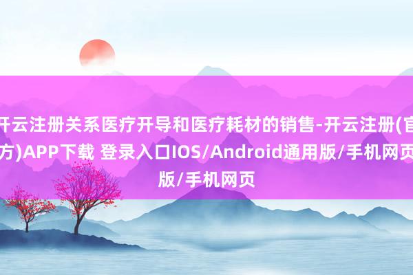 开云注册关系医疗开导和医疗耗材的销售-开云注册(官方)APP下载 登录入口IOS/Android通用版/手机网页