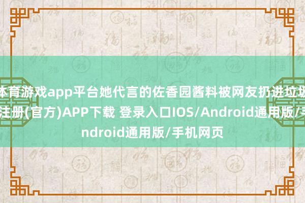 体育游戏app平台她代言的佐香园酱料被网友扔进垃圾桶-开云注册(官方)APP下载 登录入口IOS/Android通用版/手机网页