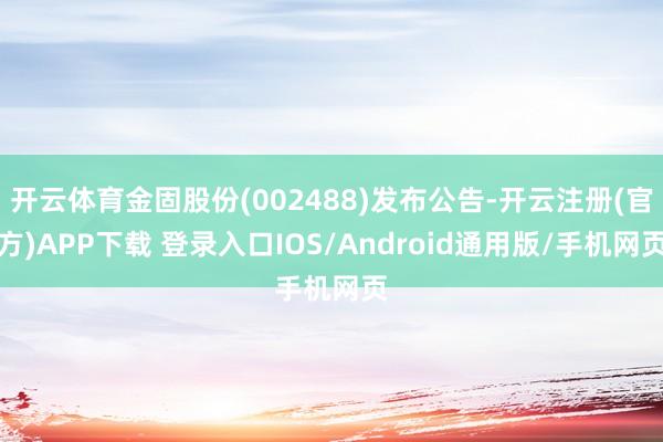 开云体育金固股份(002488)发布公告-开云注册(官方)APP下载 登录入口IOS/Android通用版/手机网页