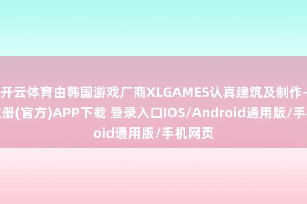 开云体育由韩国游戏厂商XLGAMES认真建筑及制作-开云注册(官方)APP下载 登录入口IOS/Android通用版/手机网页