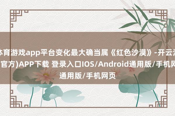 体育游戏app平台变化最大确当属《红色沙漠》-开云注册(官方)APP下载 登录入口IOS/Android通用版/手机网页