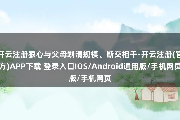 开云注册狠心与父母划清规模、断交相干-开云注册(官方)APP下载 登录入口IOS/Android通用版/手机网页