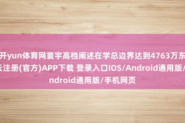 开yun体育网寰宇高档阐述在学总边界达到4763万东谈主-开云注册(官方)APP下载 登录入口IOS/Android通用版/手机网页