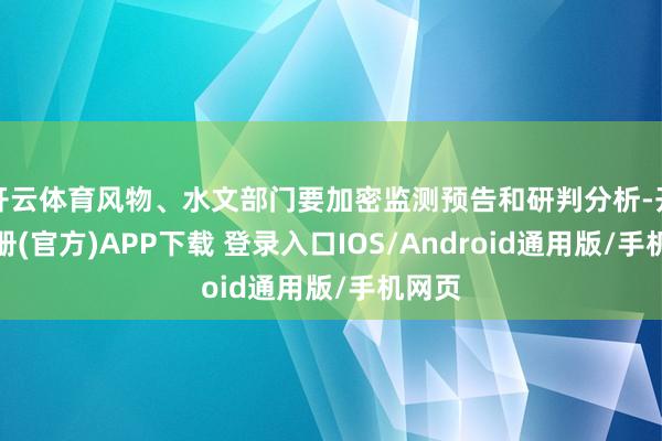 开云体育风物、水文部门要加密监测预告和研判分析-开云注册(官方)APP下载 登录入口IOS/Android通用版/手机网页